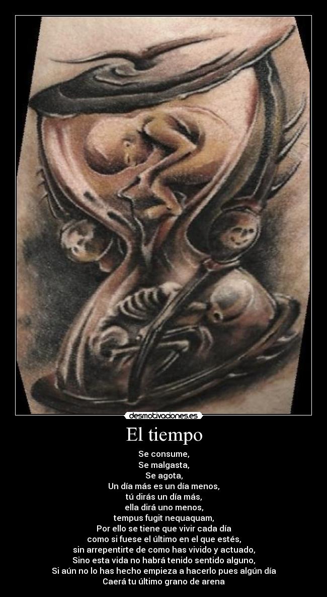 El tiempo - Se consume,
Se malgasta,
Se agota,
Un día más es un día menos,
tú dirás un día más,
ella dirá uno menos,
tempus fugit nequaquam,
Por ello se tiene que vivir cada día
como si fuese el último en el que estés,
sin arrepentirte de como has vivido y actuado,
Sino esta vida no habrá tenido sentido alguno,
Si aún no lo has hecho empieza a hacerlo pues algún día
Caerá tu último grano de arena
