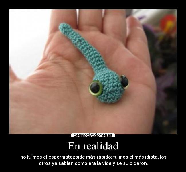 En realidad - no fuimos el espermatozoide más rápido; fuimos el más idiota, los
otros ya sabían como era la vida y se suicidaron.