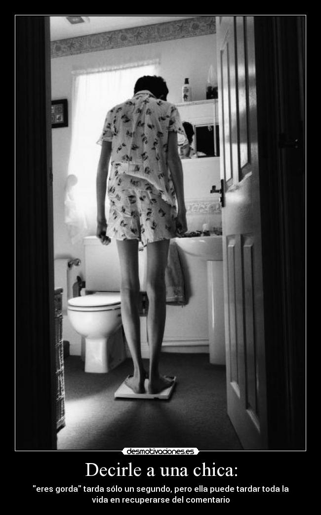 Decirle a una chica: - eres gorda tarda sólo un segundo, pero ella puede tardar toda la
vida en recuperarse del comentario