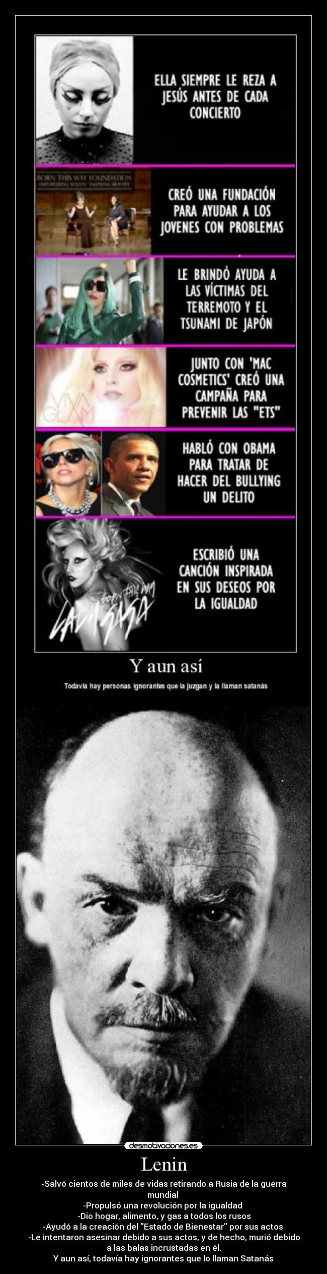 Lenin - -Salvó cientos de miles de vidas retirando a Rusia de la guerra
mundial
-Propulsó una revolución por la igualdad
-Dio hogar, alimento, y gas a todos los rusos
-Ayudó a la creación del Estado de Bienestar por sus actos
-Le intentaron asesinar debido a sus actos, y de hecho, murió debido
a las balas incrustadas en él.
Y aun así, todavía hay ignorantes que lo llaman Satanás