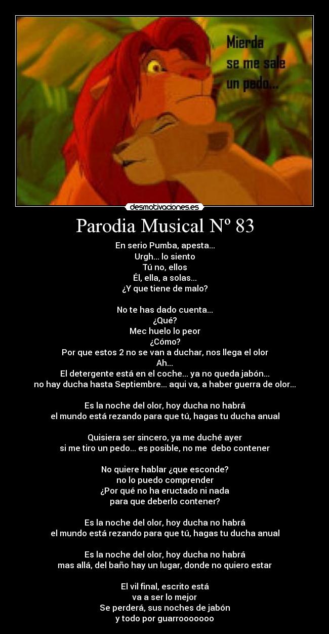 Parodia Musical Nº 83 - En serio Pumba, apesta...
Urgh... lo siento
Tú no, ellos
Él, ella, a solas...
¿Y que tiene de malo?

No te has dado cuenta...
¿Qué?
Mec huelo lo peor
¿Cómo?
Por que estos 2 no se van a duchar, nos llega el olor
Ah...
El detergente está en el coche... ya no queda jabón...
no hay ducha hasta Septiembre... aqui va, a haber guerra de olor...

Es la noche del olor, hoy ducha no habrá
el mundo está rezando para que tú, hagas tu ducha anual

Quisiera ser sincero, ya me duché ayer
si me tiro un pedo... es posible, no me  debo contener

No quiere hablar ¿que esconde?
no lo puedo comprender
¿Por qué no ha eructado ni nada
para que deberlo contener?

Es la noche del olor, hoy ducha no habrá
el mundo está rezando para que tú, hagas tu ducha anual

Es la noche del olor, hoy ducha no habrá
mas allá, del baño hay un lugar, donde no quiero estar

El vil final, escrito está
va a ser lo mejor
Se perderá, sus noches de jabón
y todo por guarrooooooo