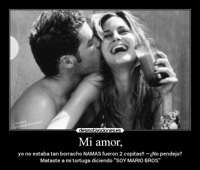Mi amor, - yo no estaba tan borracho NAMAS fueron 2 copitas!! —¿No pendejo?
Mataste a mi tortuga diciendo SOY MARIO BROS