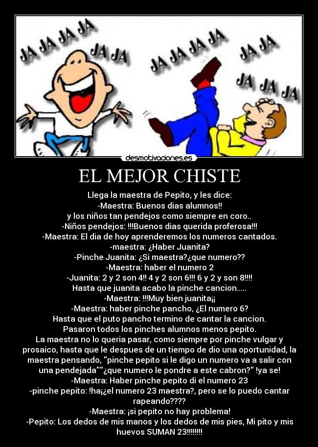 EL MEJOR CHISTE - Llega la maestra de Pepito, y les dice:
-Maestra: Buenos dias alumnos!!
y los niños tan pendejos como siempre en coro..
-Niños pendejos: !!!Buenos dias querida proferosa!!!
-Maestra: El dia de hoy aprenderemos los numeros cantados.
-maestra: ¿Haber Juanita?
-Pinche Juanita: ¿Si maestra?¿que numero??
-Maestra: haber el numero 2
-Juanita: 2 y 2 son 4!! 4 y 2 son 6!!! 6 y 2 y son 8!!!!
Hasta que juanita acabo la pinche cancion.....
-Maestra: !!!Muy bien juanita¡¡
-Maestra: haber pinche pancho, ¿El numero 6?
Hasta que el puto pancho termino de cantar la cancion.
Pasaron todos los pinches alumnos menos pepito.
La maestra no lo queria pasar, como siempre por pinche vulgar y
prosaico, hasta que le despues de un tiempo de dio una oportunidad, la
maestra pensando, pinche pepito si le digo un numero va a salir con
una pendejada¿que numero le pondre a este cabron? !ya se!
-Maestra: Haber pinche pepito di el numero 23
-pinche pepito: !ha¡¿el numero 23 maestra?, pero se lo puedo cantar
rapeando????
-Maestra: ¡si pepito no hay problema!
-Pepito: Los dedos de mis manos y los dedos de mis pies, Mi pito y mis
huevos SUMAN 23!!!!!!!!