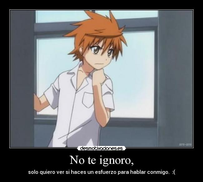 No te ignoro, - solo quiero ver si haces un esfuerzo para hablar conmigo. :(