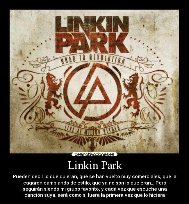 Linkin Park - Pueden decir lo que quieran, que se han vuelto muy comerciales, que la
cagaron cambiando de estilo, que ya no son lo que eran... Pero
seguirán siendo mi grupo favorito, y cada vez que escuche una
canción suya, será como si fuera la primera vez que lo hiciera