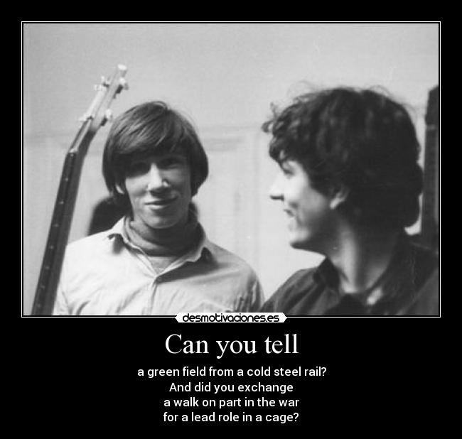 Can you tell - a green field from a cold steel rail?
And did you exchange
a walk on part in the war
for a lead role in a cage?