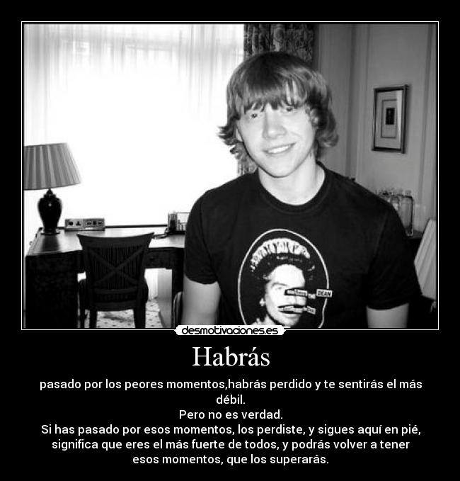Habrás - pasado por los peores momentos,habrás perdido y te sentirás el más
débil.
Pero no es verdad.
Si has pasado por esos momentos, los perdiste, y sigues aquí en pié,
significa que eres el más fuerte de todos, y podrás volver a tener
esos momentos, que los superarás.