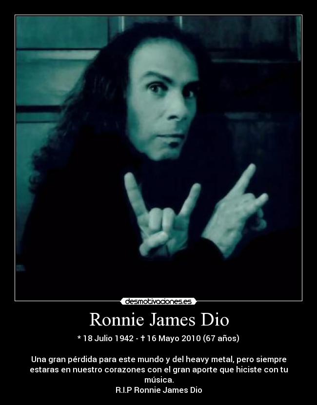 Ronnie James Dio - * 18 Julio 1942 - † 16 Mayo 2010 (67 años)
Una gran pérdida para este mundo y del heavy metal, pero siempre
estaras en nuestro corazones con el gran aporte que hiciste con tu
música.
R.I.P Ronnie James Dio