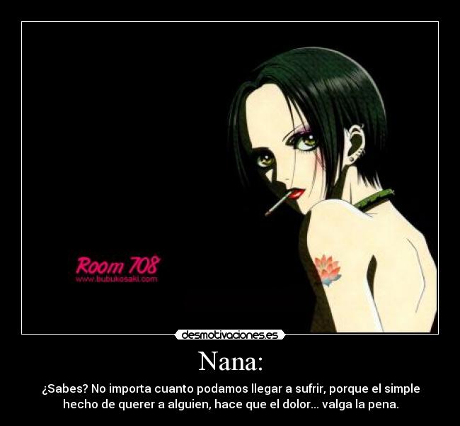 Nana: - ¿Sabes? No importa cuanto podamos llegar a sufrir, porque el simple
hecho de querer a alguien, hace que el dolor... valga la pena.