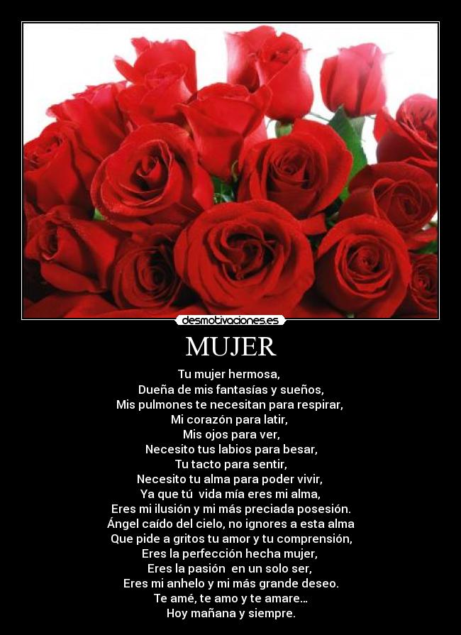 MUJER - Tu mujer hermosa,
Dueña de mis fantasías y sueños,
Mis pulmones te necesitan para respirar,
Mi corazón para latir,
Mis ojos para ver,
Necesito tus labios para besar,
Tu tacto para sentir,
Necesito tu alma para poder vivir,
Ya que tú vida mía eres mi alma,
Eres mi ilusión y mi más preciada posesión.
Ángel caído del cielo, no ignores a esta alma
Que pide a gritos tu amor y tu comprensión,
Eres la perfección hecha mujer,
Eres la pasión en un solo ser,
Eres mi anhelo y mi más grande deseo.
Te amé, te amo y te amare…
Hoy mañana y siempre.