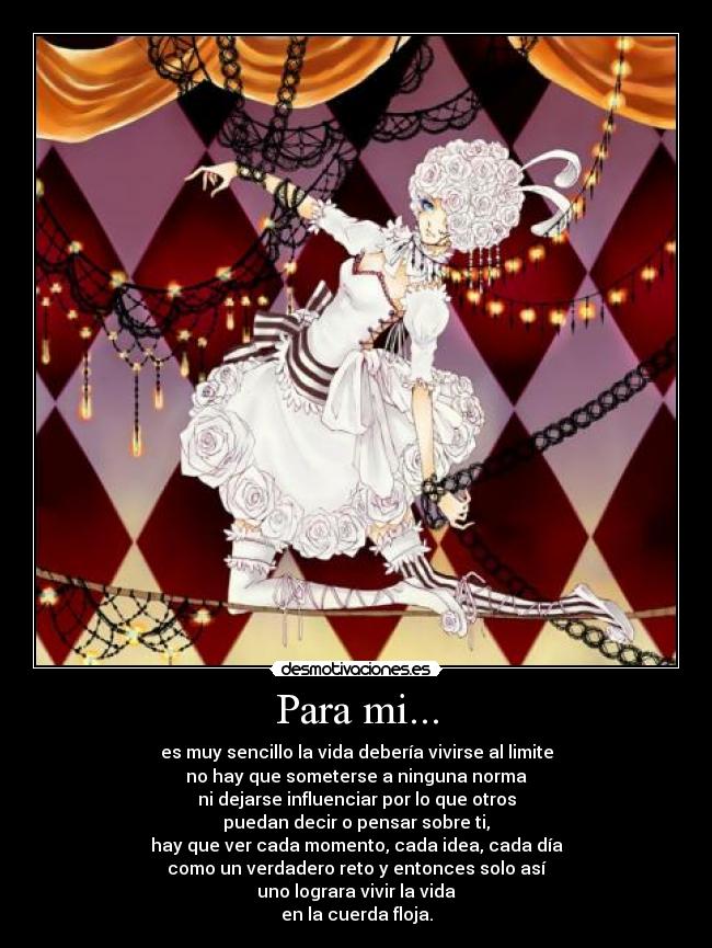 Para mi... - es muy sencillo la vida debería vivirse al limite
no hay que someterse a ninguna norma
ni dejarse influenciar por lo que otros
puedan decir o pensar sobre ti,
hay que ver cada momento, cada idea, cada día
como un verdadero reto y entonces solo así
uno lograra vivir la vida
en la cuerda floja.