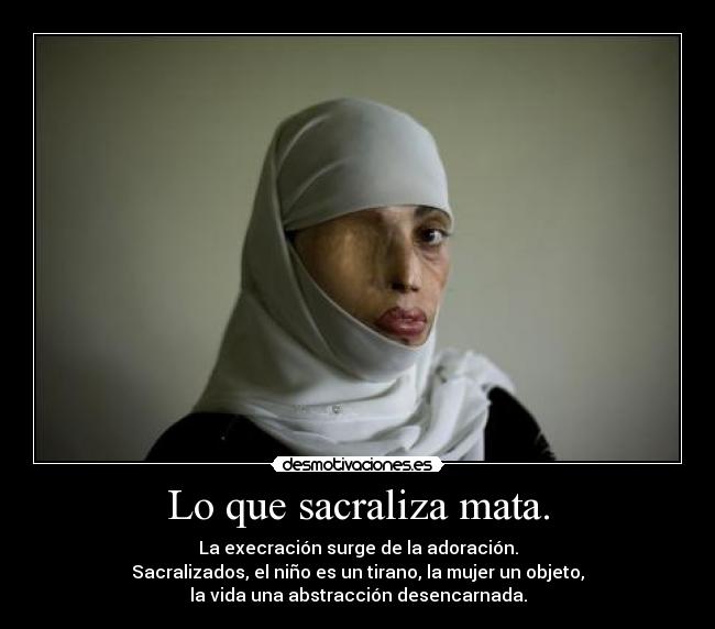 Lo que sacraliza mata. - La execración surge de la adoración.
Sacralizados, el niño es un tirano, la mujer un objeto,
la vida una abstracción desencarnada.