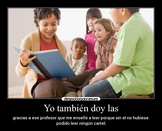 Yo también doy las - gracias a ese profesor que me enseñó a leer porque sin el no hubiese 
podido leer ningún cartel.
