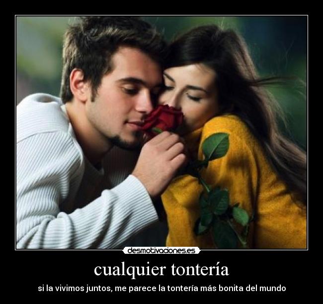 cualquier tontería - si la vivimos juntos, me parece la tontería más bonita del mundo