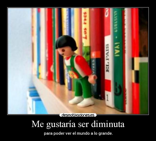 Me gustaría ser diminuta - para poder ver el mundo a lo grande.