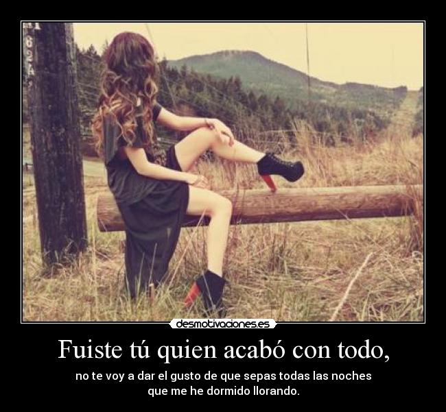 Fuiste tú quien acabó con todo, - no te voy a dar el gusto de que sepas todas las noches
que me he dormido llorando.
