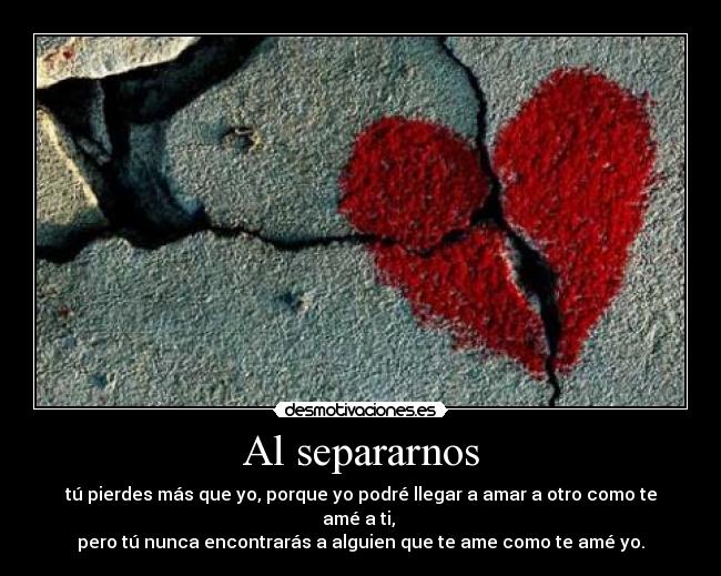 Al separarnos - tú pierdes más que yo, porque yo podré llegar a amar a otro como te amé a ti,
pero tú nunca encontrarás a alguien que te ame como te amé yo.