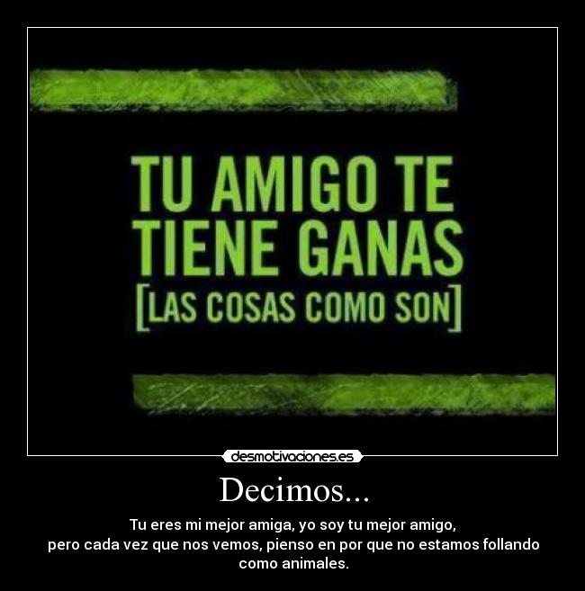 Decimos... - Tu eres mi mejor amiga, yo soy tu mejor amigo,
pero cada vez que nos vemos, pienso en por que no estamos follando como animales.