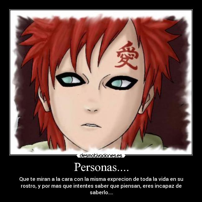 Personas.... - Que te miran a la cara con la misma exprecion de toda la vida en su
rostro, y por mas que intentes saber que piensan, eres incapaz de
saberlo....