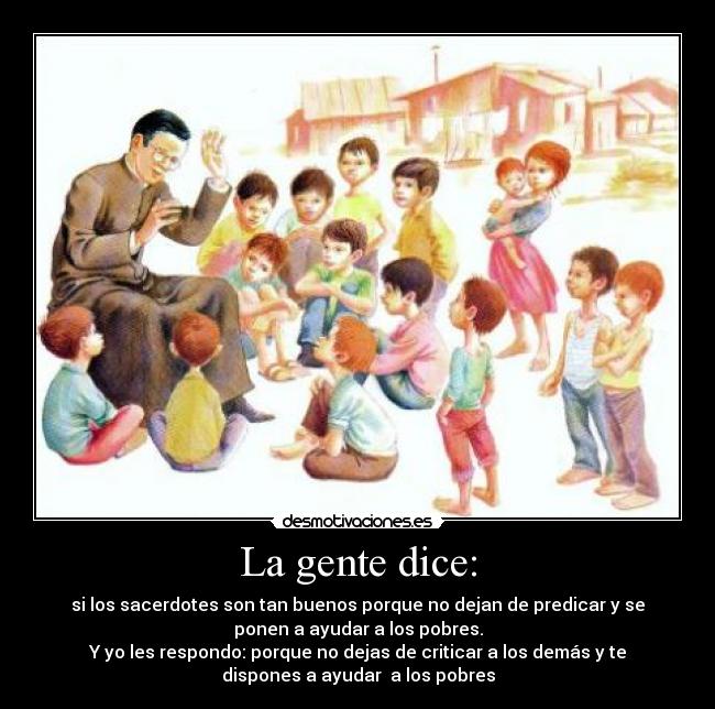 La gente dice: - si los sacerdotes son tan buenos porque no dejan de predicar y se
ponen a ayudar a los pobres.
Y yo les respondo: porque no dejas de criticar a los demás y te
dispones a ayudar  a los pobres