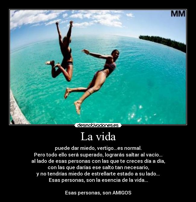 La vida - puede dar miedo, vertigo...es normal.
Pero todo ello será superado, lograrás saltar al vacío...
al lado de esas personas con las que te creces día a día,
con las que darías ese salto tan necesario,
y no tendrías miedo de estrellarte estado a su lado...
Esas personas, son la esencia de la vida...
Esas personas, son AMIGOS