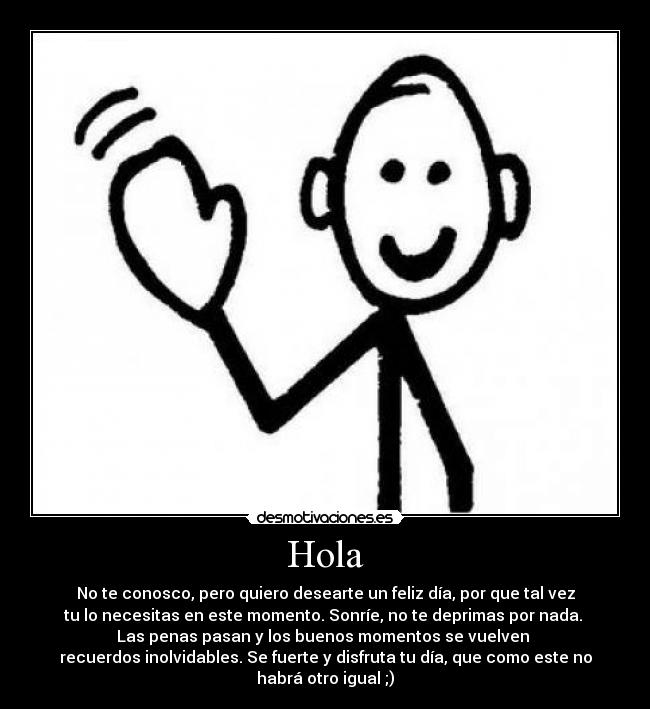 Hola - No te conosco, pero quiero desearte un feliz día, por que tal vez
tu lo necesitas en este momento. Sonríe, no te deprimas por nada. 
Las penas pasan y los buenos momentos se vuelven 
recuerdos inolvidables. Se fuerte y disfruta tu día, que como este no
habrá otro igual ;)