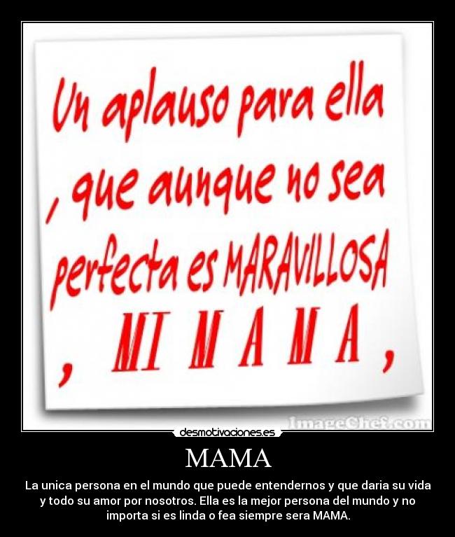 MAMA - La unica persona en el mundo que puede entendernos y que daria su vida
y todo su amor por nosotros. Ella es la mejor persona del mundo y no
importa si es linda o fea siempre sera MAMA.