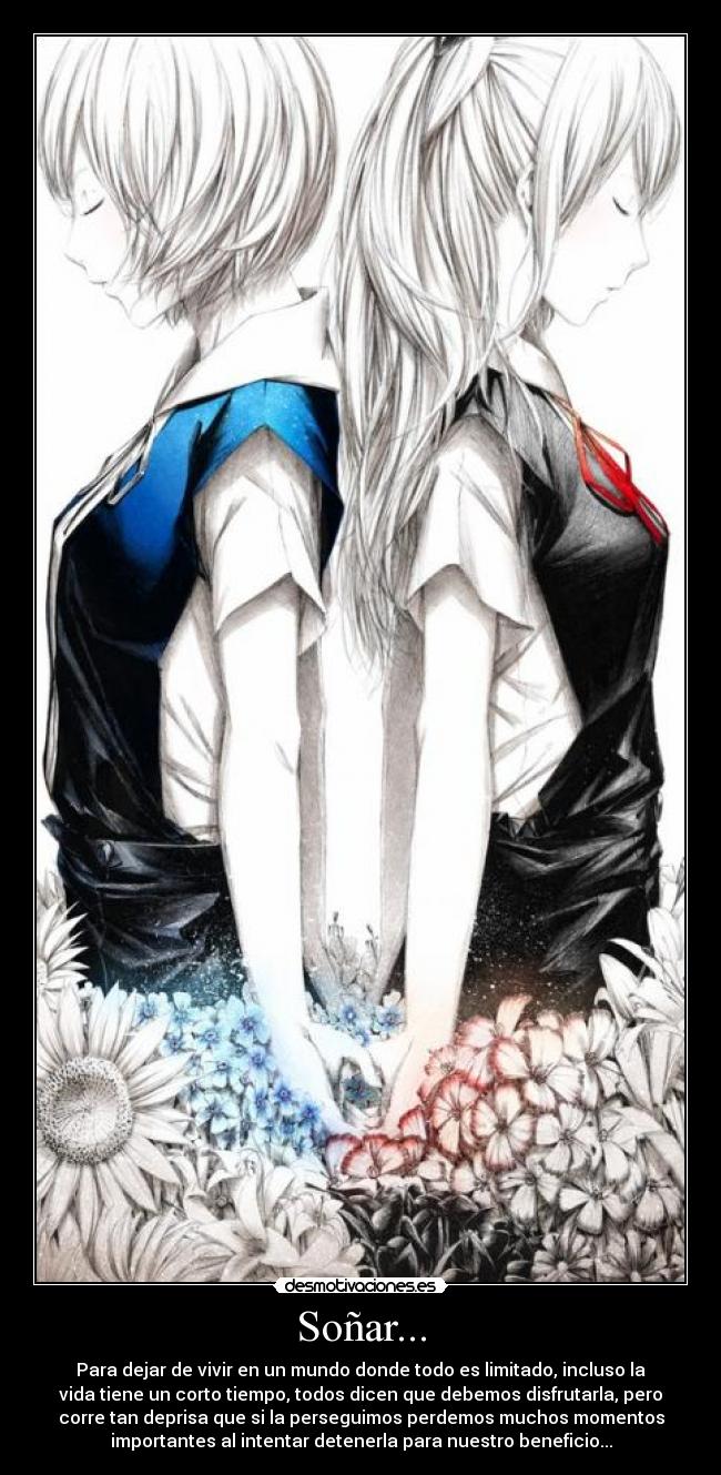 Soñar... - Para dejar de vivir en un mundo donde todo es limitado, incluso la
vida tiene un corto tiempo, todos dicen que debemos disfrutarla, pero
corre tan deprisa que si la perseguimos perdemos muchos momentos
importantes al intentar detenerla para nuestro beneficio...