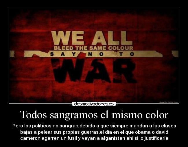 Todos sangramos el mismo color - Pero los politicos no sangran,debido a que siempre mandan a las clases
bajas a pelear sus propias guerras,el dia en el que obama o david
cameron agarren un fusil y vayan a afganistan ahi si lo justificaria
