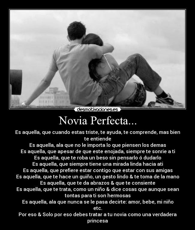 Novia Perfecta... - Es aquella, que cuando estas triste, te ayuda, te comprende, mas bien
te entiende
Es aquella, ala que no le importa lo que piensen los demas
Es aquella, que apesar de que este enojada, siempre te sonrie a ti
Es aquella, que te roba un beso sin pensarlo ó dudarlo
Es aquella, que siempre tiene una mirada linda hacia ati
Es aquella, que prefiere estar contigo que estar con sus amigas
Es aquella, que te hace un guiño, un gesto lindo & te toma de la mano
Es aquella, que te da abrazos & que te consiente
Es aquella, que te trata, como un niño & dice cosas que aunque sean
tontas para ti son hermosas
Es aquella, ala que nunca se le pasa decirte: amor, bebe, mi niño
etc.
Por eso & Solo por eso debes tratar a tu novia como una verdadera
princesa♥