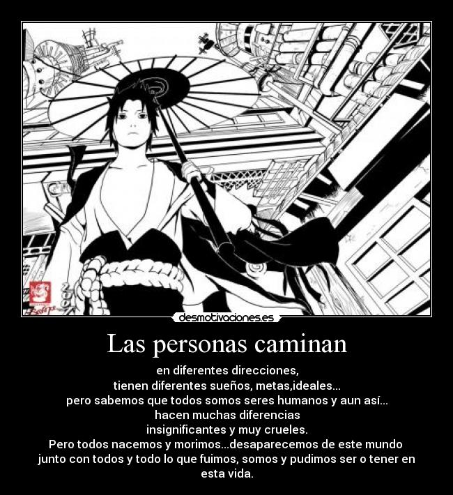 Las personas caminan - en diferentes direcciones,
tienen diferentes sueños, metas,ideales...
pero sabemos que todos somos seres humanos y aun así...
hacen muchas diferencias
insignificantes y muy crueles.
Pero todos nacemos y morimos...desaparecemos de este mundo 
junto con todos y todo lo que fuimos, somos y pudimos ser o tener en esta vida.