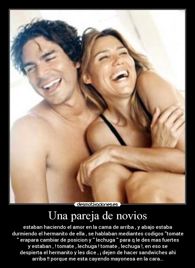 Una pareja de novios - estaban haciendo el amor en la cama de arriba , y abajo estaba
durmiendo el hermanito de ella , se hablaban mediantes codigos tomate
erapara cambiar de posicion y lechuga para q le des mas fuertes
y estaban , ! tomate , lechuga ! tomate , lechuga !, en eso se
despierta el hermanito y les dice , ¡ dejen de hacer sandwiches ahi
arriba !! porque me esta cayendo mayonesa en la cara...