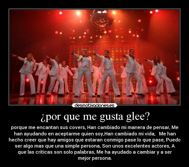 ¿por que me gusta glee? - porque me encantan sus covers, Han cambiado mi manera de pensar, Me
han ayudando en aceptarme quien soy,Han cambiado mi vida,   Me han
hecho creer que hay amigos que estaran conmigo pase lo que pase, Puedo
ser algo mas que una simple persona, Son unos excelentes actores, A
que las criticas son solo palabras, Me ha ayudado a cambiar y a ser
mejor persona.