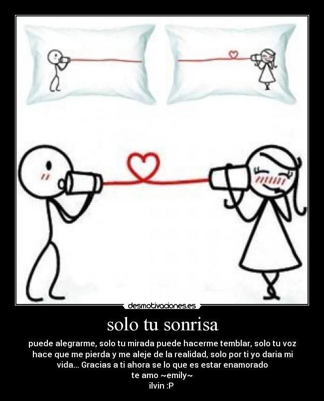 solo tu sonrisa - puede alegrarme, solo tu mirada puede hacerme temblar, solo tu voz
hace que me pierda y me aleje de la realidad, solo por ti yo daria mi
vida... Gracias a ti ahora se lo que es estar enamorado
te amo ~emily~
ilvin :P 