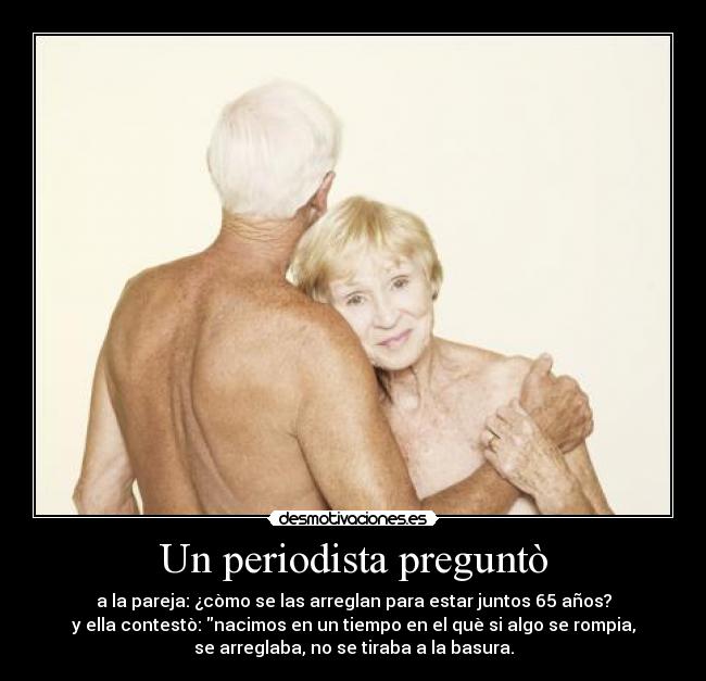 Un periodista preguntò - a la pareja: ¿còmo se las arreglan para estar juntos 65 años?
y ella contestò: nacimos en un tiempo en el què si algo se rompia,
se arreglaba, no se tiraba a la basura.