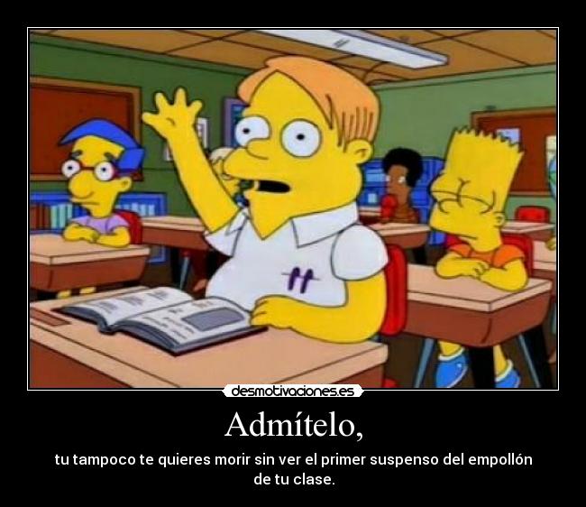 Admítelo, - tu tampoco te quieres morir sin ver el primer suspenso del empollón de tu clase.