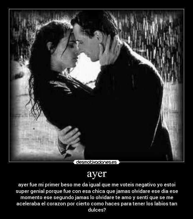 ayer - ayer fue mi primer beso me da igual que me voteis negativo yo estoi
super genial porque fue con esa chica que jamas olvidare ese dia ese
momento ese segundo jamas lo olvidare te amo y senti que se me
aceleraba el corazon por cierto como haces para tener los labios tan
dulces?