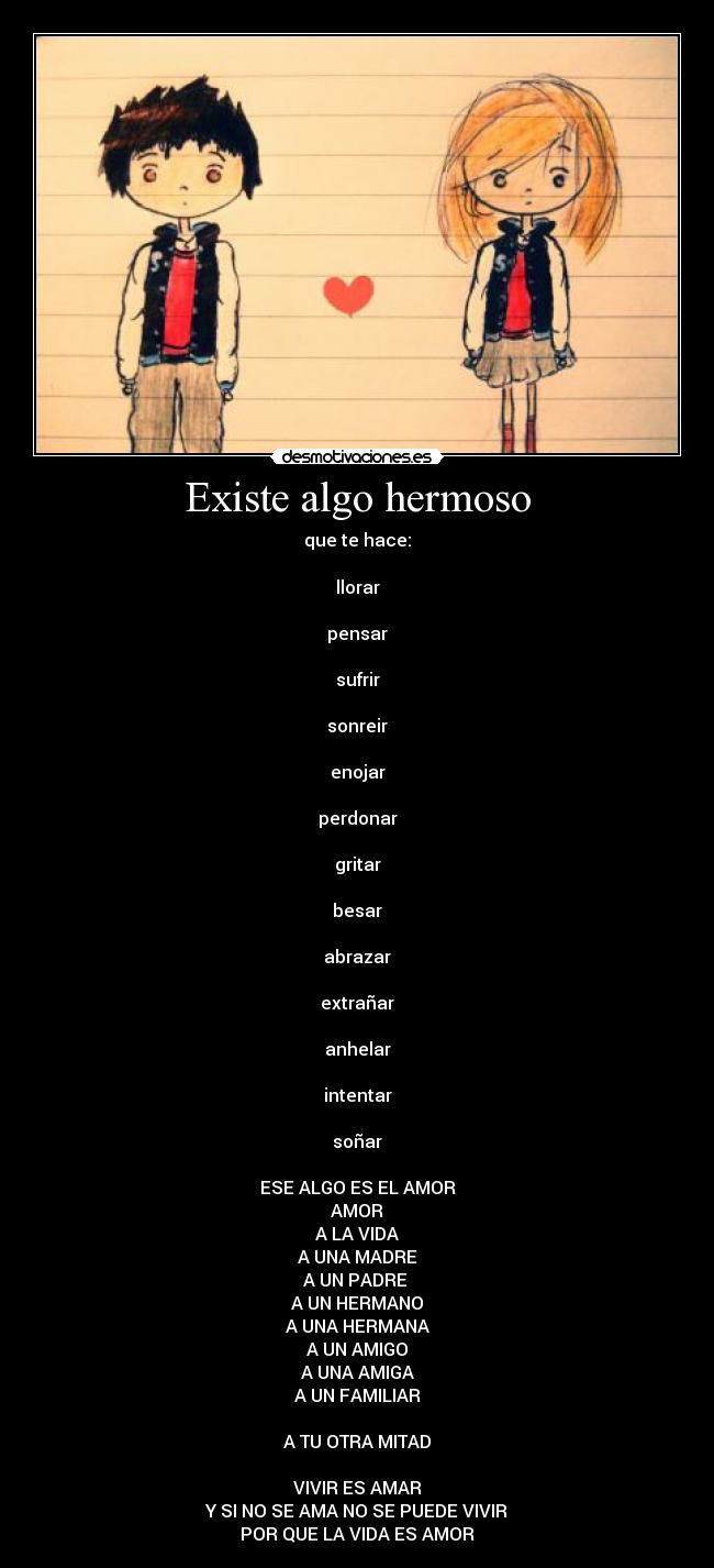 Existe algo hermoso - que te hace:
llorar
pensar
sufrir
sonreir
enojar
perdonar
gritar
besar
abrazar
extrañar
anhelar
intentar
soñar
ESE ALGO ES EL AMOR
AMOR
A LA VIDA
A UNA MADRE
A UN PADRE
A UN HERMANO
A UNA HERMANA
A UN AMIGO
A UNA AMIGA
A UN FAMILIAR
A TU OTRA MITAD
VIVIR ES AMAR
Y SI NO SE AMA NO SE PUEDE VIVIR
POR QUE LA VIDA ES AMOR
