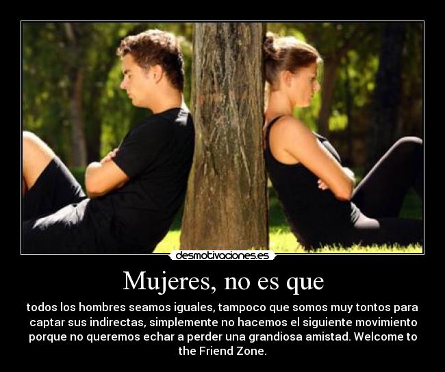 Mujeres, no es que - todos los hombres seamos iguales, tampoco que somos muy tontos para
captar sus indirectas, simplemente no hacemos el siguiente movimiento
porque no queremos echar a perder una grandiosa amistad. Welcome to
the Friend Zone.