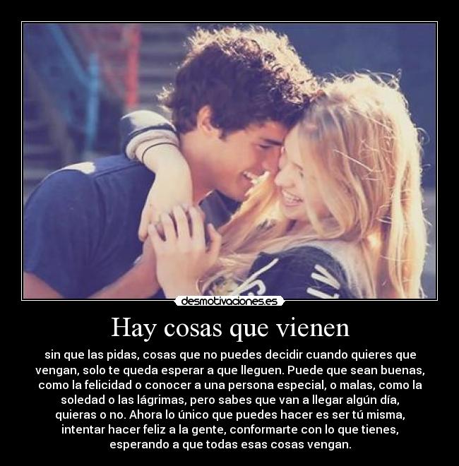 Hay cosas que vienen - sin que las pidas, cosas que no puedes decidir cuando quieres que
vengan, solo te queda esperar a que lleguen. Puede que sean buenas,
como la felicidad o conocer a una persona especial, o malas, como la
soledad o las lágrimas, pero sabes que van a llegar algún día,
quieras o no. Ahora lo único que puedes hacer es ser tú misma,
intentar hacer feliz a la gente, conformarte con lo que tienes,
esperando a que todas esas cosas vengan.