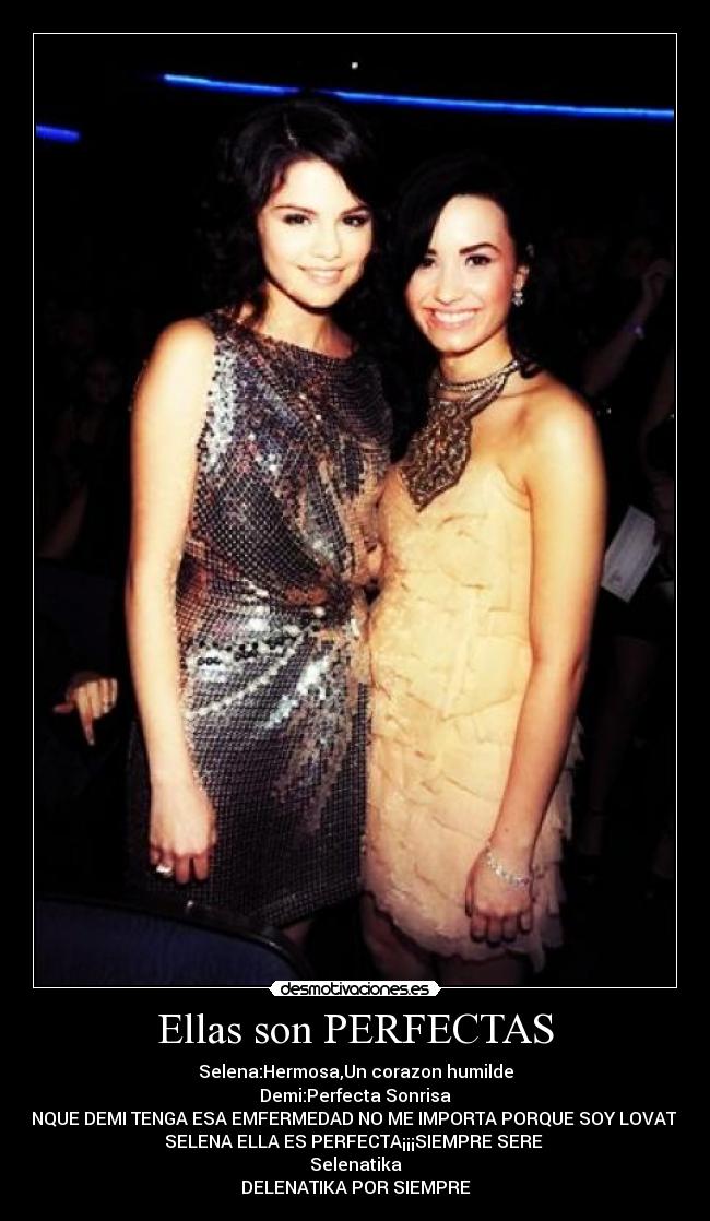 Ellas son PERFECTAS - Selena:Hermosa,Un corazon humilde
Demi:Perfecta Sonrisa
AUNQUE DEMI TENGA ESA EMFERMEDAD NO ME IMPORTA PORQUE SOY LOVATICA
SELENA ELLA ES PERFECTA¡¡¡SIEMPRE SERE 
Selenatika
DELENATIKA POR SIEMPRE