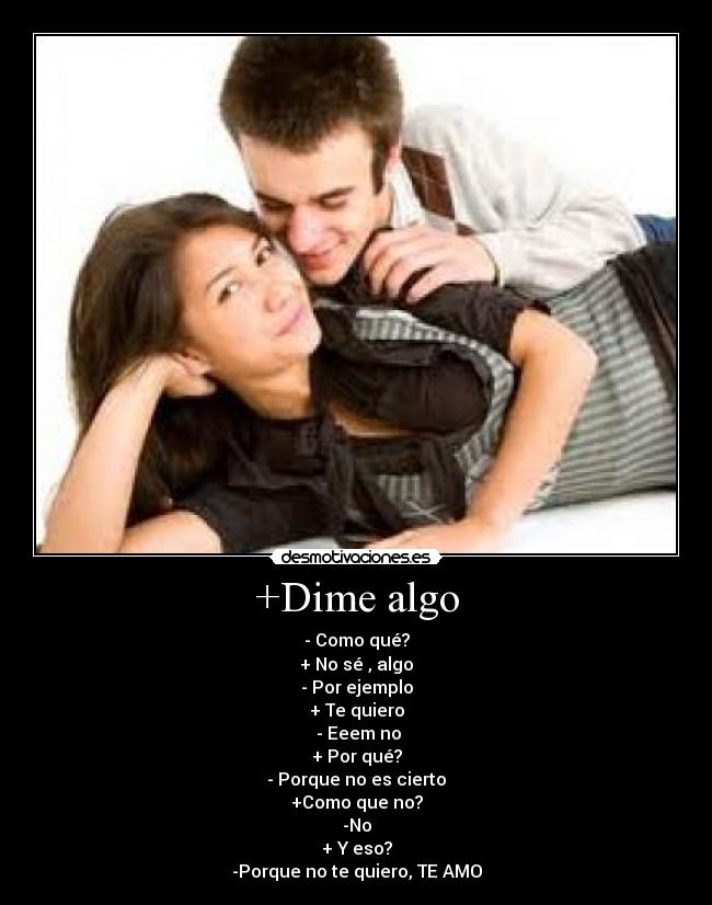 +Dime algo - - Como qué?
+ No sé , algo
- Por ejemplo
+ Te quiero
 - Eeem no
+ Por qué?
- Porque no es cierto
+Como que no?
-No
+ Y eso?
-Porque no te quiero, TE AMO