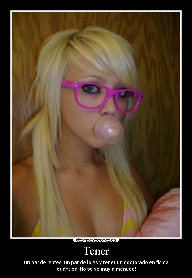 Tener - Un par de lentes, un par de lolas y tener un doctorado en fisica
cuántica! No se ve muy a menudo!
