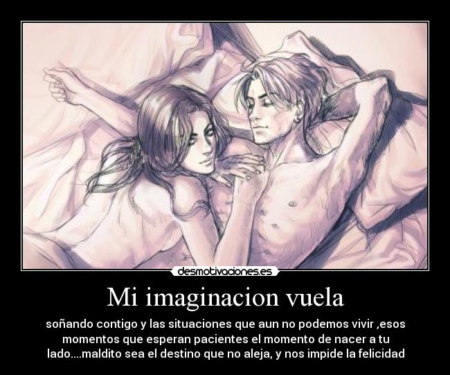 Mi imaginacion vuela - soñando contigo y las situaciones que aun no podemos vivir ,esos
momentos que esperan pacientes el momento de nacer a tu
lado....maldito sea el destino que no aleja, y nos impide la felicidad
