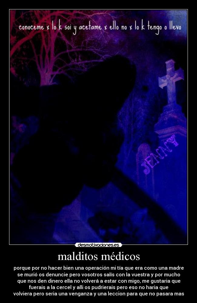 malditos médicos - porque por no hacer bien una operación mi tía que era como una madre
se murió os denuncie pero vosotros salís con la vuestra y por mucho
que nos den dinero ella no volverá a estar con migo, me gustaria que
fuerais a la cercel y alli os pudrierais pero eso no haria que
volviera pero seria una venganza y una leccion para que no pasara mas