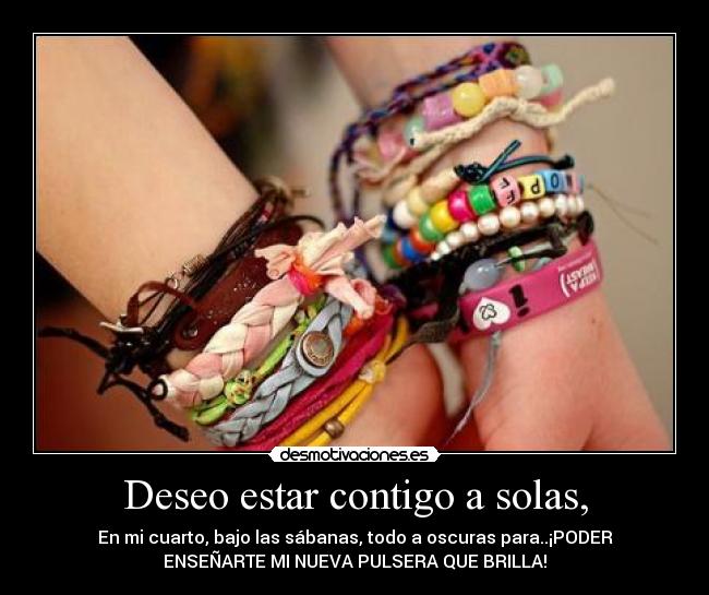 Deseo estar contigo a solas, - En mi cuarto, bajo las sábanas, todo a oscuras para..¡PODER
ENSEÑARTE MI NUEVA PULSERA QUE BRILLA!
