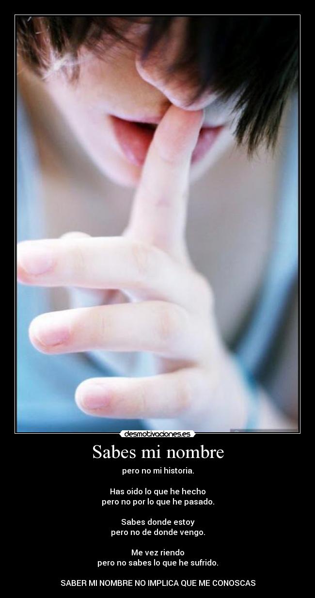 Sabes mi nombre - pero no mi historia.
Has oido lo que he hecho
pero no por lo que he pasado.
Sabes donde estoy
pero no de donde vengo.
Me vez riendo
pero no sabes lo que he sufrido.
SABER MI NOMBRE NO IMPLICA QUE ME CONOSCAS