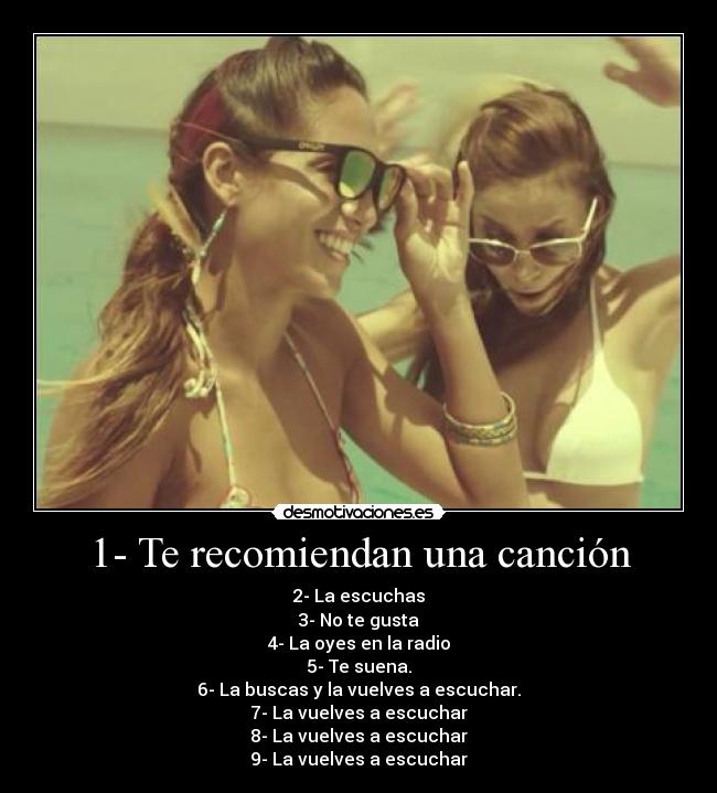 1- Te recomiendan una canción - 2- La escuchas
3- No te gusta
4- La oyes en la radio
5- Te suena.
6- La buscas y la vuelves a escuchar.
7- La vuelves a escuchar
8- La vuelves a escuchar
9- La vuelves a escuchar