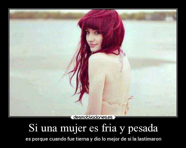 Si una mujer es fria y pesada - es porque cuando fue tierna y dio lo mejor de si la lastimaron