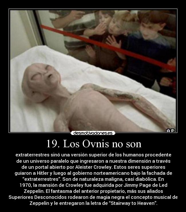 19. Los Ovnis no son - extraterrestres sinó una versión superior de los humanos procedente
de un universo paralelo que ingresaron a nuestra dimensión a través
de un portal abierto por Aleister Crowley. Estos seres superiores
guiaron a Hitler y luego al gobierno norteamericano bajo la fachada de
“extraterrestres”. Son de naturaleza maligna, casi diabólica. En
1970, la mansión de Crowley fue adquirida por Jimmy Page de Led
Zeppelin. El fantasma del anterior propietario, más sus aliados
Superiores Desconocidos rodearon de magia negra el concepto musical de
Zeppelin y le entregaron la letra de “Stairway to Heaven”.